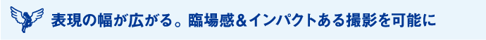 表現の幅が広がる。臨場感＆インパクトある撮影を可能に