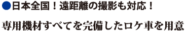 日本全国！遠距離の撮影も対応！専用機材すべてを完備したロケ車を用意